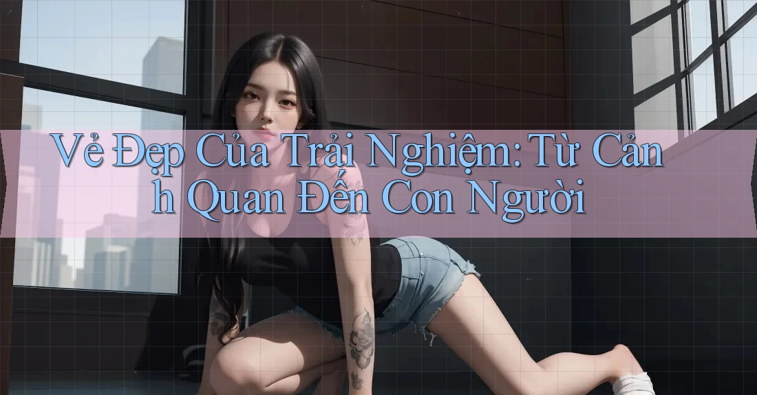 Vẻ Đẹp Của Trải Nghiệm: Từ Cảnh Quan Đến Con Người Vẻ Đẹp Của Trải Nghiệm: Từ Cảnh Quan Đến Con Người