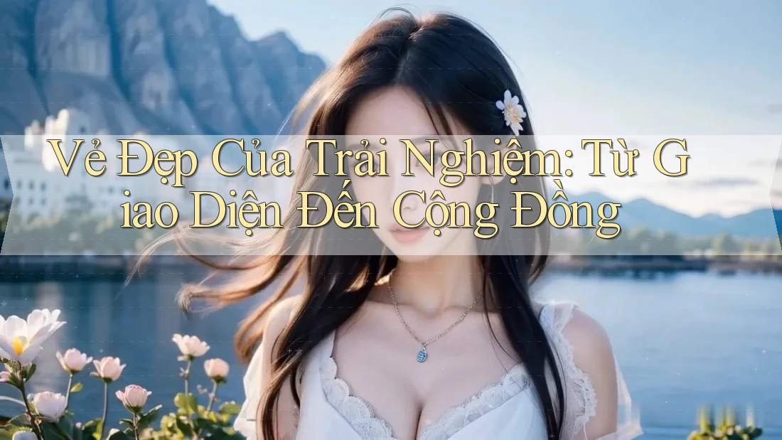 Vẻ Đẹp Của Trải Nghiệm: Từ Giao Diện Đến Cộng Đồng