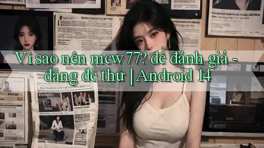 Vì sao nên mcw77 để đánh giá   đáng để thử Android 14